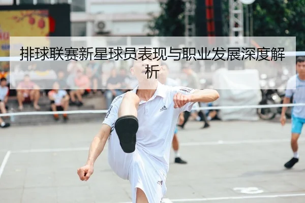 排球联赛新星球员表现与职业发展深度解析